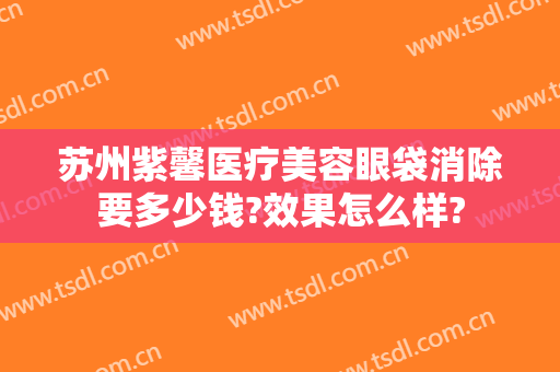 苏州紫馨医疗美容眼袋消除要多少钱?效果怎么样?