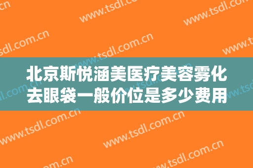 北京斯悦涵美医疗美容雾化去眼袋一般价位是多少费用?有哪些优势?(斯悦涵美医疗整形)