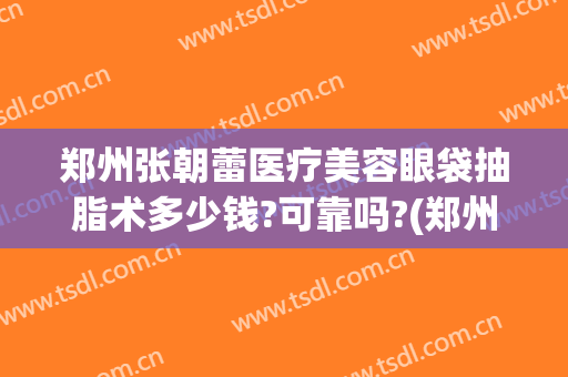 郑州张朝蕾医疗美容眼袋抽脂术多少钱?可靠吗?(郑州医院抽脂)