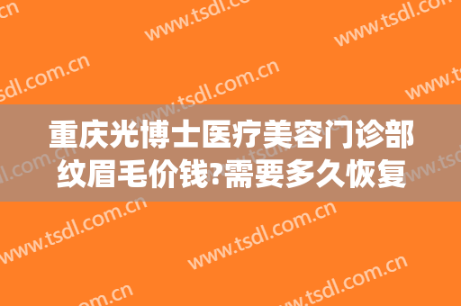 重庆光博士医疗美容门诊部纹眉毛价钱?需要多久恢复?(重庆纹眉毛大概多少钱)