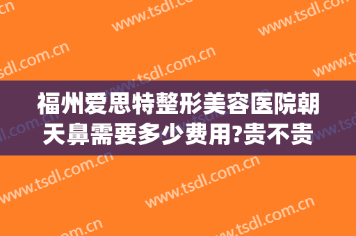 福州爱思特整形美容医院朝天鼻需要多少费用?贵不贵?(福州整鼻多少钱)