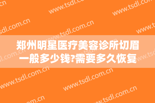 郑州明星医疗美容诊所切眉一般多少钱?需要多久恢复?(美容院切眉多少钱)