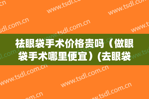 祛眼袋手术价格贵吗（做眼袋手术哪里便宜）(去眼袋手术贵吗)