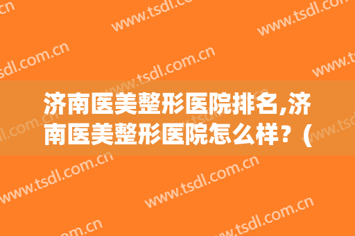 济南医美整形医院排名,济南医美整形医院怎么样？(山东济南美容整形医院都有哪些)