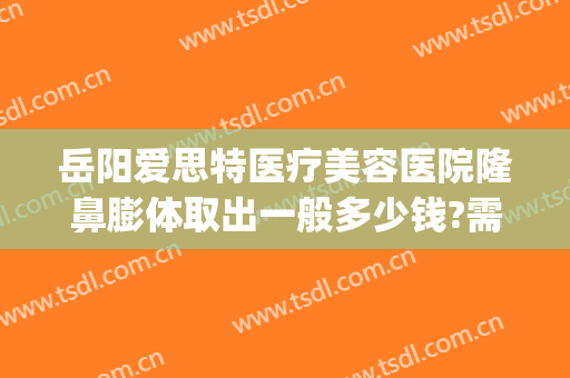 岳阳爱思特医疗美容医院隆鼻膨体取出一般多少钱?需要多久恢复?(岳阳玻尿酸注射隆鼻)