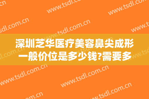 深圳芝华医疗美容鼻尖成形一般价位是多少钱?需要多久恢复?(深圳陈芝双眼皮修复价格)