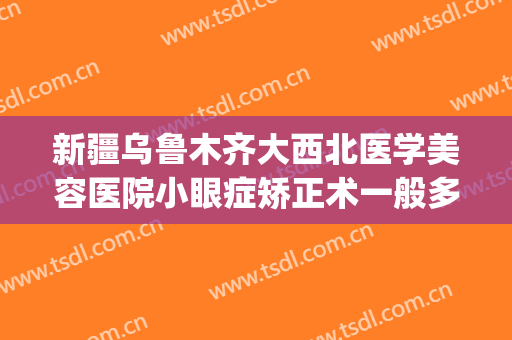 新疆乌鲁木齐大西北医学美容医院小眼症矫正术一般多少钱?贵不贵?(乌鲁木齐做近视手术哪家好)