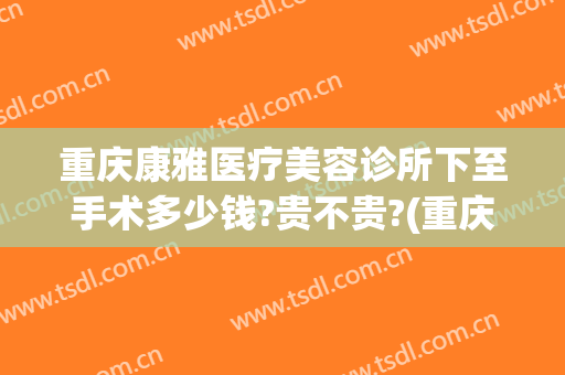 重庆康雅医疗美容诊所下至手术多少钱?贵不贵?(重庆康雅整形美容医院)