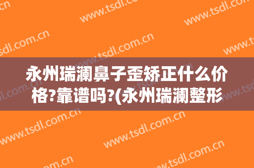永州瑞澜鼻子歪矫正什么价格?靠谱吗?(永州瑞澜整形医院电话)