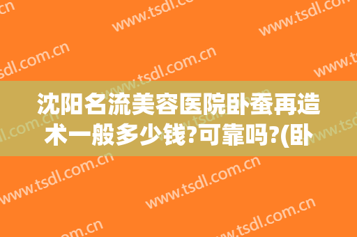 沈阳名流美容医院卧蚕再造术一般多少钱?可靠吗?(卧蚕整形手术多少钱)
