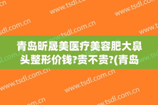 青岛昕晟美医疗美容肥大鼻头整形价钱?贵不贵?(青岛鼻部整形美容医院)