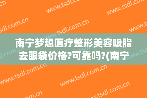 南宁梦想医疗整形美容吸脂去眼袋价格?可靠吗?(南宁整形医院吸脂)
