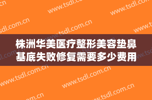 株洲华美医疗整形美容垫鼻基底失败修复需要多少费用?靠谱吗?(株洲华美整形美容医院怎么样)