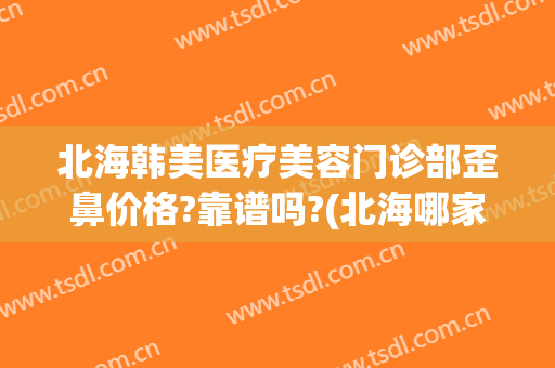 北海韩美医疗美容门诊部歪鼻价格?靠谱吗?(北海哪家整形医院是正规的?)