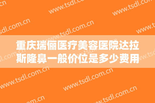 重庆瑞俪医疗美容医院达拉斯隆鼻一般价位是多少费用?贵不贵?(重庆可瑞斯整形医院)