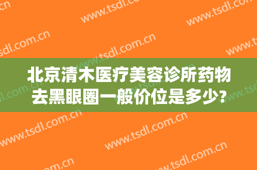 北京清木医疗美容诊所药物去黑眼圈一般价位是多少?有哪些优势?(北京清木医疗美容医院地址)