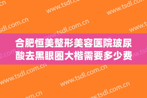 合肥恒美整形美容医院玻尿酸去黑眼圈大楷需要多少费用?贵不贵?(合肥恒美医疗美容整形医院)