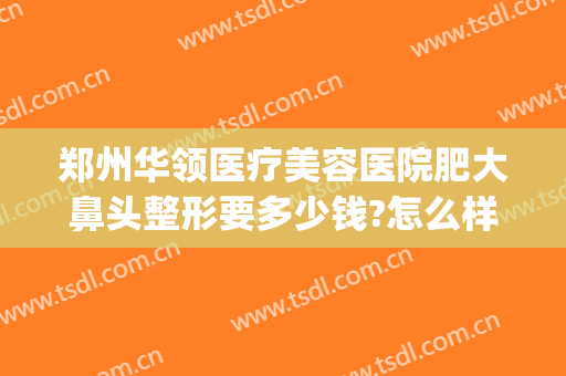 郑州华领医疗美容医院肥大鼻头整形要多少钱?怎么样?(华领整形郑州电话)