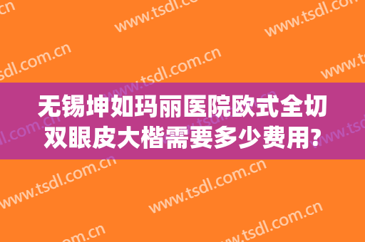 无锡坤如玛丽医院欧式全切双眼皮大楷需要多少费用?可靠吗?(无锡坤如玛丽整形医院)