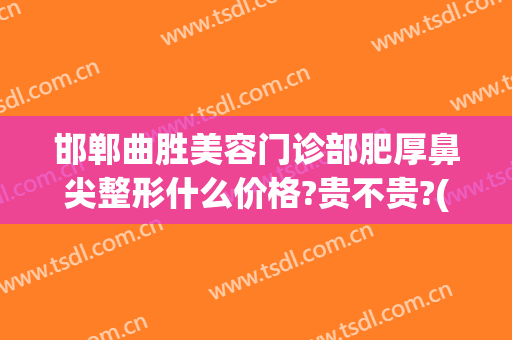 邯郸曲胜美容门诊部肥厚鼻尖整形什么价格?贵不贵?(邯郸曲胜整形医院院长)