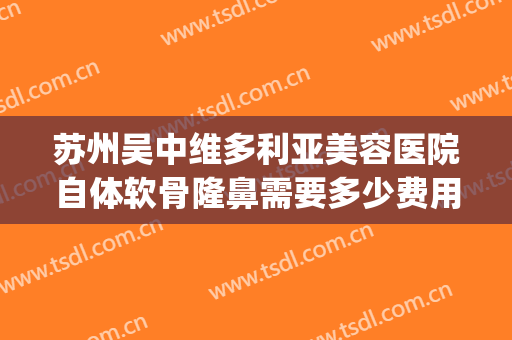苏州吴中维多利亚美容医院自体软骨隆鼻需要多少费用?好不好?(苏州自体脂肪隆鼻多少钱)