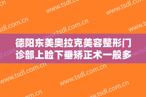 德阳东美奥拉克美容整形门诊部上睑下垂矫正术一般多少钱?效果怎么样?
