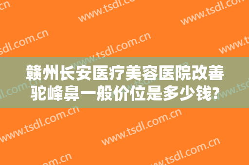赣州长安医疗美容医院改善驼峰鼻一般价位是多少钱?靠谱吗?
