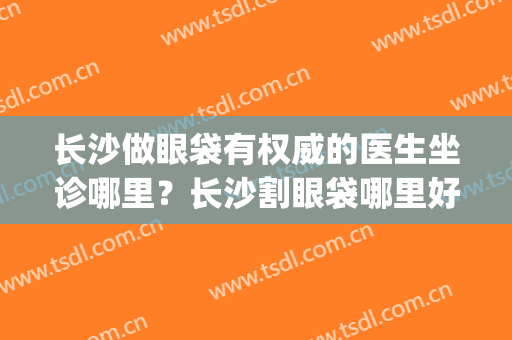 长沙做眼袋有权威的医生坐诊哪里？长沙割眼袋哪里好(割眼袋哪家医院最好)