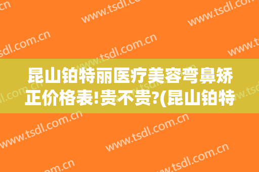 昆山铂特丽医疗美容弯鼻矫正价格表!贵不贵?(昆山铂特丽医疗美容好不好)