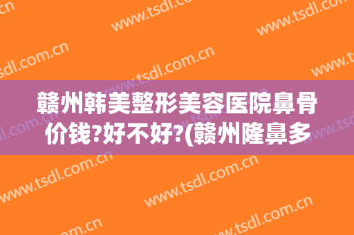 赣州韩美整形美容医院鼻骨价钱?好不好?(赣州隆鼻多少钱)