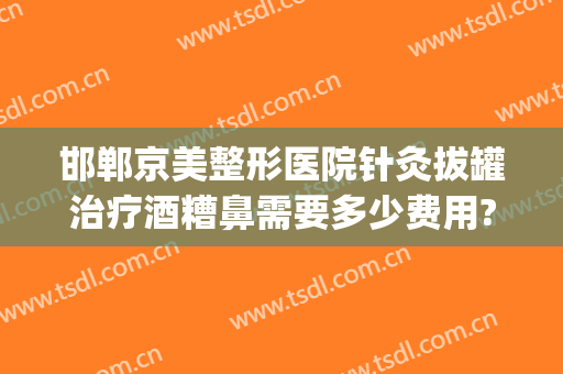 邯郸京美整形医院针灸拔罐治疗酒糟鼻需要多少费用?需要多久恢复?(邯郸京美整形医院地址)