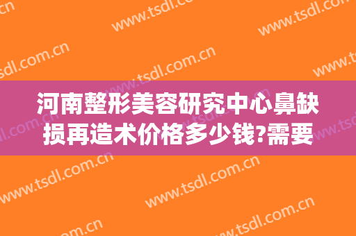 河南整形美容研究中心鼻缺损再造术价格多少钱?需要多久恢复?(郑州鼻整形修复专家)