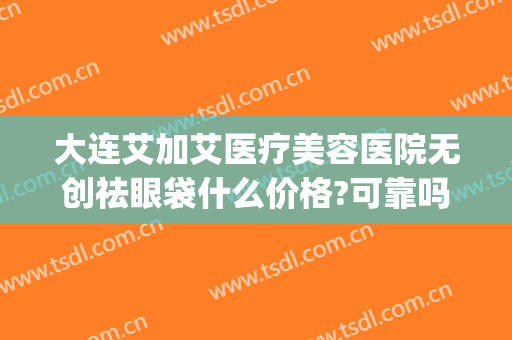 大连艾加艾医疗美容医院无创祛眼袋什么价格?可靠吗?(大连艾加艾医疗整形)