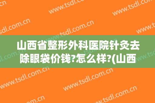 山西省整形外科医院针灸去除眼袋价钱?怎么样?(山西眼科医院整形科价格)