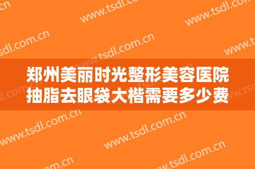 郑州美丽时光整形美容医院抽脂去眼袋大楷需要多少费用?需要多久恢复?