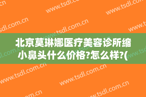北京莫琳娜医疗美容诊所缩小鼻头什么价格?怎么样?(北京莫琳娜整形价格)
