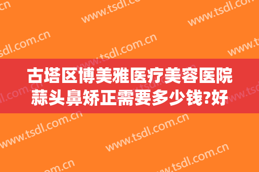 古塔区博美雅医疗美容医院蒜头鼻矫正需要多少钱?好不好?(博美雅整形医院)