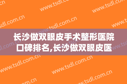 长沙做双眼皮手术整形医院口碑排名,长沙做双眼皮医生排名(长沙哪个医院割双眼皮技术最好)