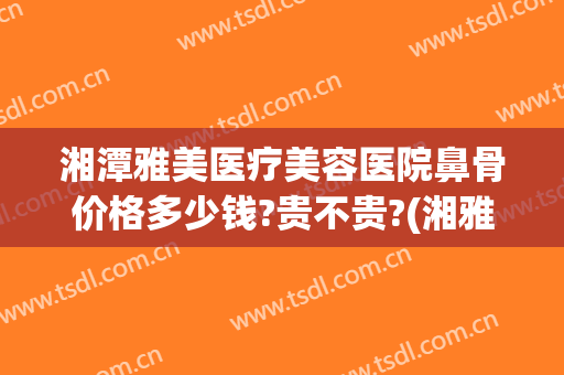 湘潭雅美医疗美容医院鼻骨价格多少钱?贵不贵?(湘雅医院做鼻子多少钱)