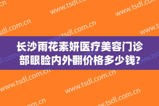 长沙雨花素妍医疗美容门诊部眼睑内外翻价格多少钱?有哪些优势?(长沙素妍医疗美容地址)