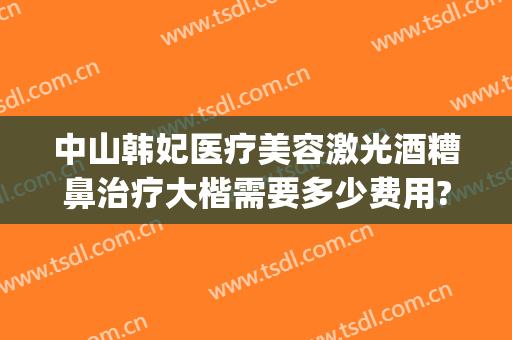 中山韩妃医疗美容激光酒糟鼻治疗大楷需要多少费用?贵不贵?(激光治疗酒糟鼻需要多少钱)
