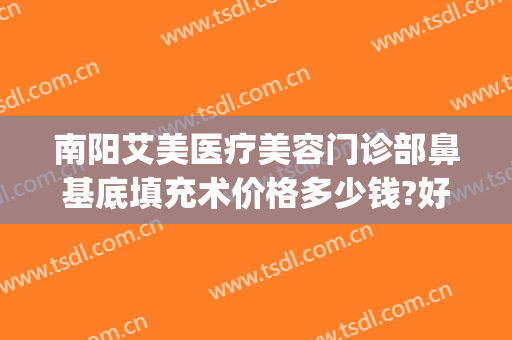 南阳艾美医疗美容门诊部鼻基底填充术价格多少钱?好不好?(南阳艾美整形美容医院)