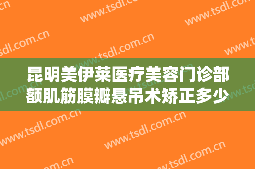 昆明美伊莱医疗美容门诊部额肌筋膜瓣悬吊术矫正多少钱?贵不贵?(昆明伊莱美整形医院)