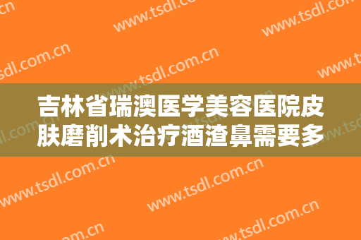 吉林省瑞澳医学美容医院皮肤磨削术治疗酒渣鼻需要多少费用?怎么样?