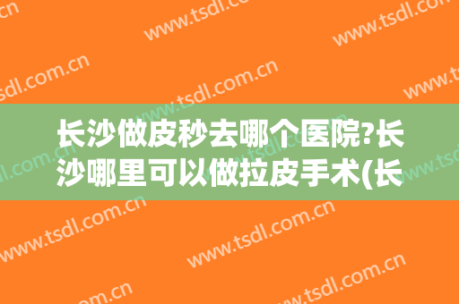 长沙做皮秒去哪个医院?长沙哪里可以做拉皮手术(长沙小拉皮手术)