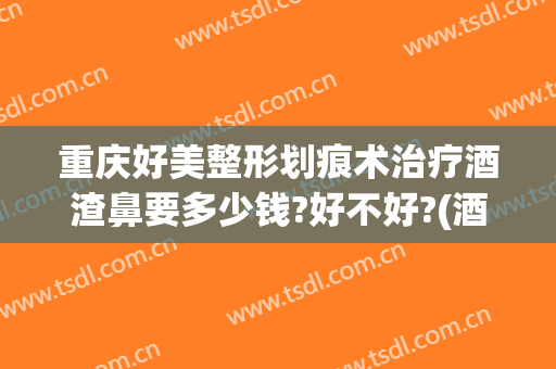 重庆好美整形划痕术治疗酒渣鼻要多少钱?好不好?(酒糟鼻整形术价格)