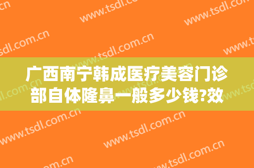 广西南宁韩成医疗美容门诊部自体隆鼻一般多少钱?效果怎么样?(南宁韩国隆鼻医院)