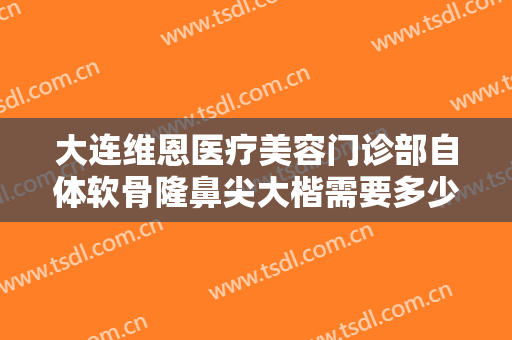 大连维恩医疗美容门诊部自体软骨隆鼻尖大楷需要多少钱?需要多久恢复?