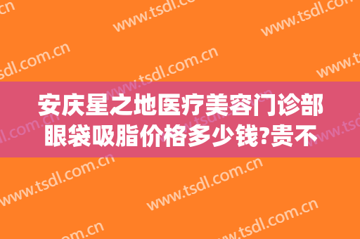 安庆星之地医疗美容门诊部眼袋吸脂价格多少钱?贵不贵?(安庆市哪个医院可以做祛眼袋)