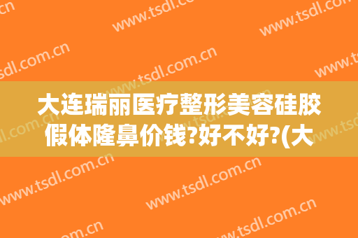 大连瑞丽医疗整形美容硅胶假体隆鼻价钱?好不好?(大连瑞丽整形美容医院正规吗)
